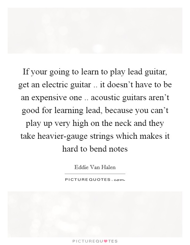 If your going to learn to play lead guitar, get an electric guitar .. it doesn’t have to be an expensive one .. acoustic guitars aren’t good for learning lead, because you can’t play up very high on the neck and they take heavier-gauge strings which makes it hard to bend notes Picture Quote #1