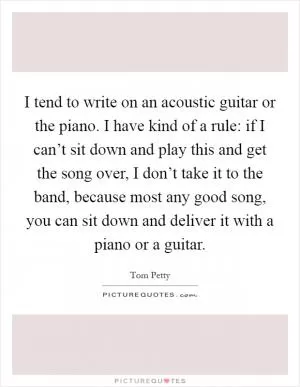 I tend to write on an acoustic guitar or the piano. I have kind of a rule: if I can’t sit down and play this and get the song over, I don’t take it to the band, because most any good song, you can sit down and deliver it with a piano or a guitar Picture Quote #1