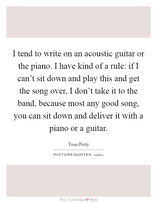 I tend to write on an acoustic guitar or the piano. I have kind of a rule: if I can't sit down and play this and get the song over, I don't take it to the band, because most any good song, you can sit down and deliver it with a piano or a guitar Picture Quote #1