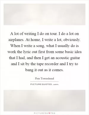 A lot of writing I do on tour. I do a lot on airplanes. At home, I write a lot, obviously. When I write a song, what I usually do is work the lyric out first from some basic idea that I had, and then I get an acoustic guitar and I sit by the tape recorder and I try to bang it out as it comes Picture Quote #1