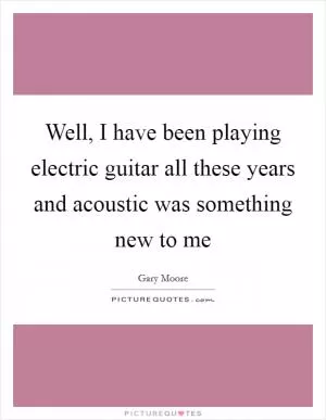 Well, I have been playing electric guitar all these years and acoustic was something new to me Picture Quote #1