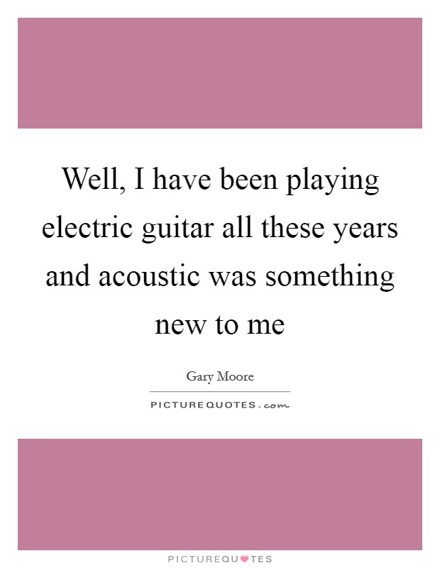 Well, I have been playing electric guitar all these years and acoustic was something new to me Picture Quote #1
