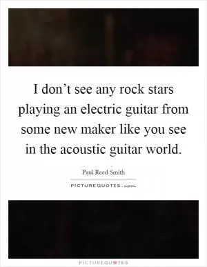 I don’t see any rock stars playing an electric guitar from some new maker like you see in the acoustic guitar world Picture Quote #1