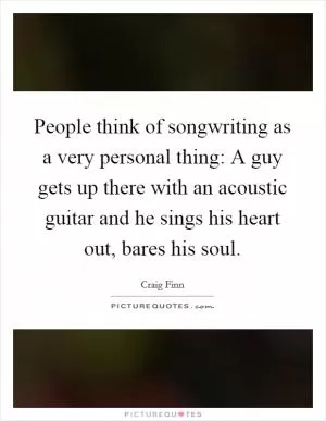 People think of songwriting as a very personal thing: A guy gets up there with an acoustic guitar and he sings his heart out, bares his soul Picture Quote #1