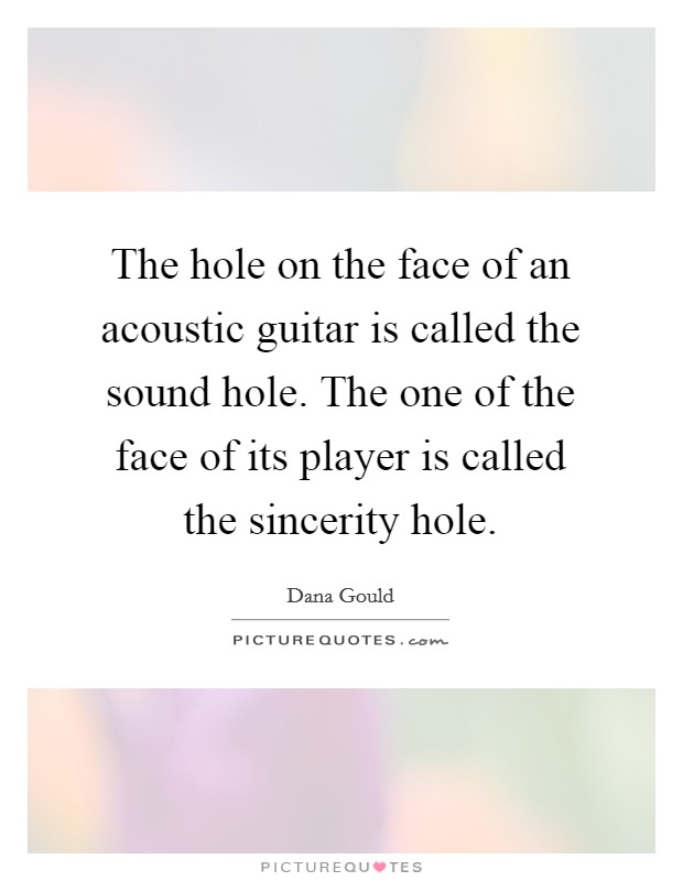 The hole on the face of an acoustic guitar is called the sound hole. The one of the face of its player is called the sincerity hole Picture Quote #1