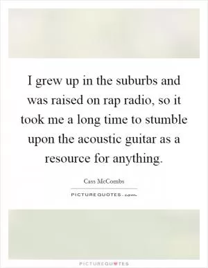 I grew up in the suburbs and was raised on rap radio, so it took me a long time to stumble upon the acoustic guitar as a resource for anything Picture Quote #1