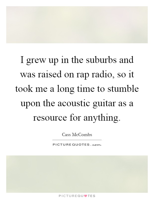 I grew up in the suburbs and was raised on rap radio, so it took me a long time to stumble upon the acoustic guitar as a resource for anything Picture Quote #1