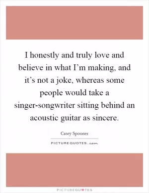 I honestly and truly love and believe in what I’m making, and it’s not a joke, whereas some people would take a singer-songwriter sitting behind an acoustic guitar as sincere Picture Quote #1