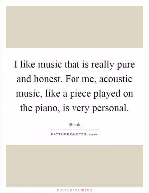 I like music that is really pure and honest. For me, acoustic music, like a piece played on the piano, is very personal Picture Quote #1