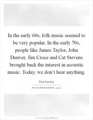 In the early 60s, folk music seemed to be very popular. In the early 70s, people like James Taylor, John Denver, Jim Croce and Cat Stevens brought back the interest in acoustic music. Today, we don’t hear anything Picture Quote #1