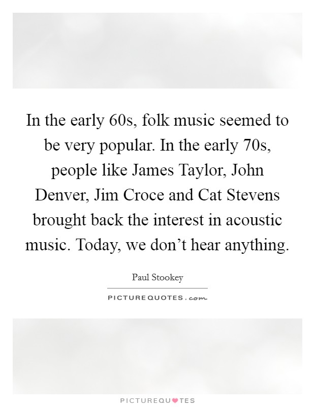 In the early 60s, folk music seemed to be very popular. In the early 70s, people like James Taylor, John Denver, Jim Croce and Cat Stevens brought back the interest in acoustic music. Today, we don't hear anything Picture Quote #1
