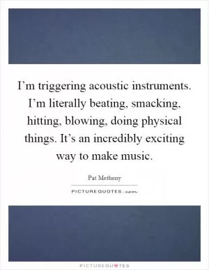 I’m triggering acoustic instruments. I’m literally beating, smacking, hitting, blowing, doing physical things. It’s an incredibly exciting way to make music Picture Quote #1
