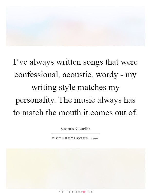 I've always written songs that were confessional, acoustic, wordy - my writing style matches my personality. The music always has to match the mouth it comes out of Picture Quote #1