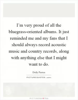 I’m very proud of all the bluegrass-oriented albums. It just reminded me and my fans that I should always record acoustic music and country records, along with anything else that I might want to do Picture Quote #1