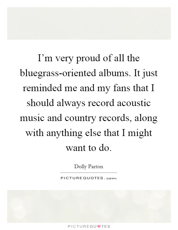 I'm very proud of all the bluegrass-oriented albums. It just reminded me and my fans that I should always record acoustic music and country records, along with anything else that I might want to do Picture Quote #1