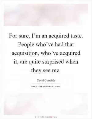 For sure, I’m an acquired taste. People who’ve had that acquisition, who’ve acquired it, are quite surprised when they see me Picture Quote #1