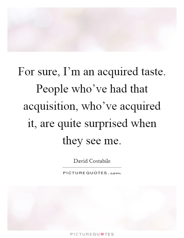 For sure, I'm an acquired taste. People who've had that acquisition, who've acquired it, are quite surprised when they see me Picture Quote #1