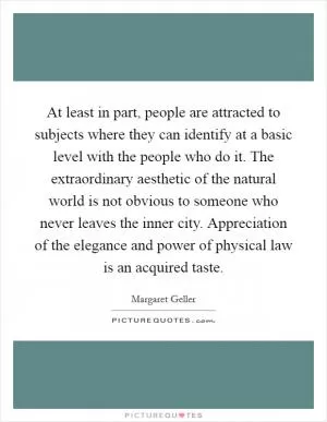 At least in part, people are attracted to subjects where they can identify at a basic level with the people who do it. The extraordinary aesthetic of the natural world is not obvious to someone who never leaves the inner city. Appreciation of the elegance and power of physical law is an acquired taste Picture Quote #1