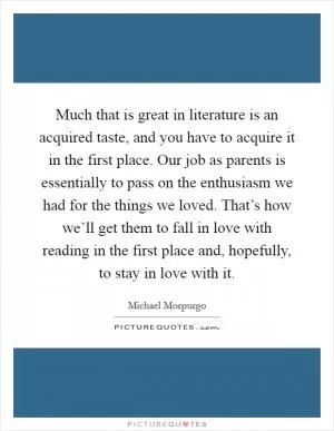 Much that is great in literature is an acquired taste, and you have to acquire it in the first place. Our job as parents is essentially to pass on the enthusiasm we had for the things we loved. That’s how we’ll get them to fall in love with reading in the first place and, hopefully, to stay in love with it Picture Quote #1