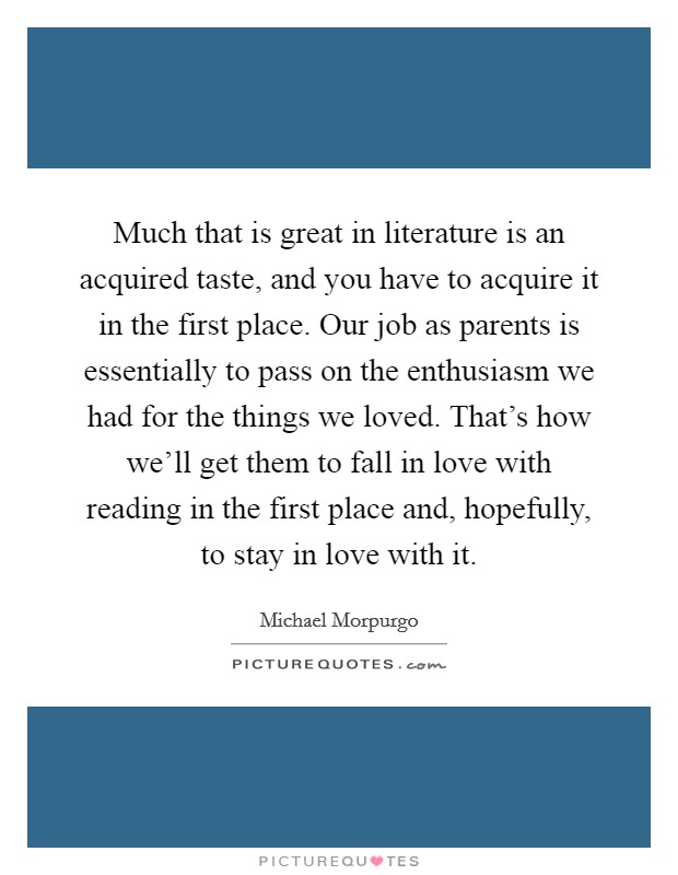 Much that is great in literature is an acquired taste, and you have to acquire it in the first place. Our job as parents is essentially to pass on the enthusiasm we had for the things we loved. That's how we'll get them to fall in love with reading in the first place and, hopefully, to stay in love with it Picture Quote #1