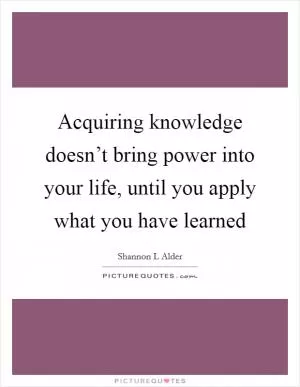 Acquiring knowledge doesn’t bring power into your life, until you apply what you have learned Picture Quote #1