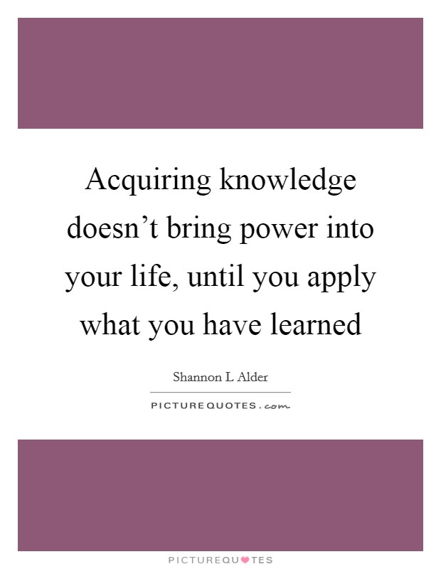 Acquiring knowledge doesn't bring power into your life, until you apply what you have learned Picture Quote #1