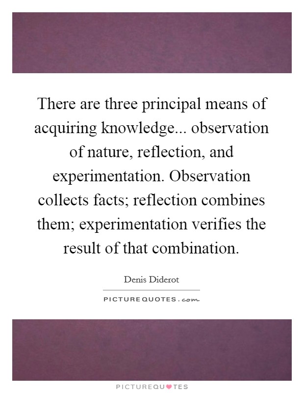 There are three principal means of acquiring knowledge... observation of nature, reflection, and experimentation. Observation collects facts; reflection combines them; experimentation verifies the result of that combination Picture Quote #1