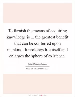 To furnish the means of acquiring knowledge is ... the greatest benefit that can be conferred upon mankind. It prolongs life itself and enlarges the sphere of existence Picture Quote #1