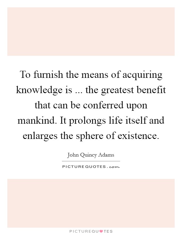 To furnish the means of acquiring knowledge is ... the greatest benefit that can be conferred upon mankind. It prolongs life itself and enlarges the sphere of existence Picture Quote #1