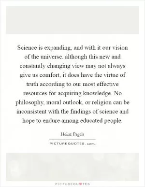 Science is expanding, and with it our vision of the universe. although this new and constantly changing view may not always give us comfort, it does have the virtue of truth according to our most effective resources for acquiring knowledge. No philosophy, moral outlook, or religion can be inconsistent with the findings of science and hope to endure among educated people Picture Quote #1