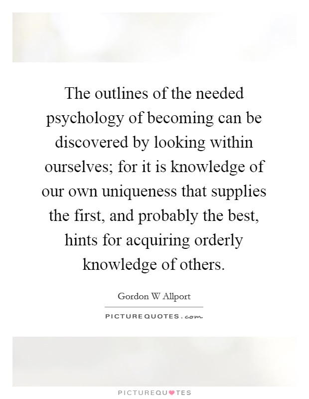 The outlines of the needed psychology of becoming can be discovered by looking within ourselves; for it is knowledge of our own uniqueness that supplies the first, and probably the best, hints for acquiring orderly knowledge of others Picture Quote #1