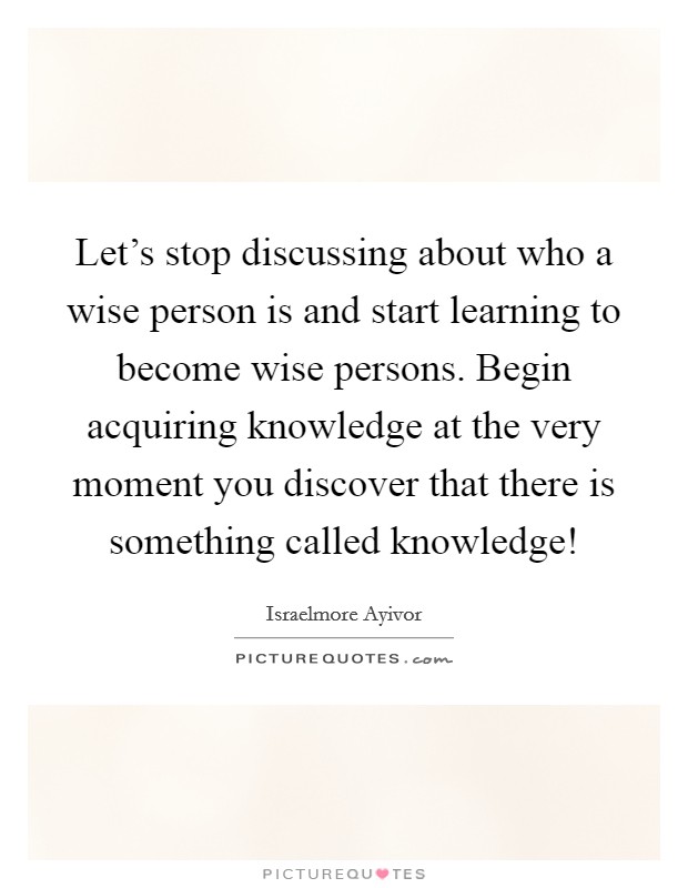 Let's stop discussing about who a wise person is and start learning to become wise persons. Begin acquiring knowledge at the very moment you discover that there is something called knowledge! Picture Quote #1
