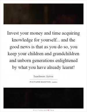 Invest your money and time acquiring knowledge for yourself... and the good news is that as you do so, you keep your children and grandchildren and unborn generations enlightened by what you have already learnt! Picture Quote #1