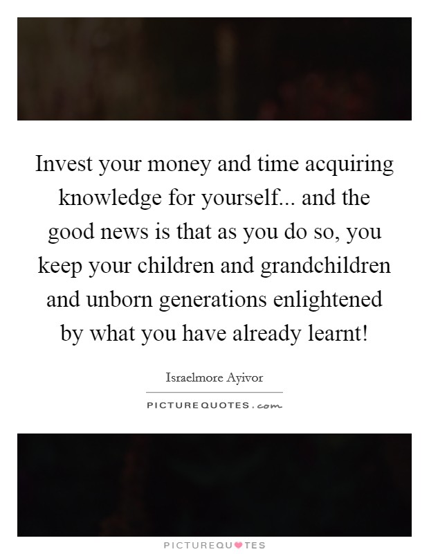 Invest your money and time acquiring knowledge for yourself... and the good news is that as you do so, you keep your children and grandchildren and unborn generations enlightened by what you have already learnt! Picture Quote #1