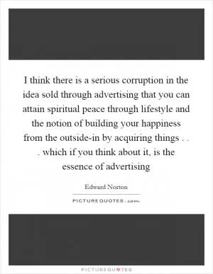 I think there is a serious corruption in the idea sold through advertising that you can attain spiritual peace through lifestyle and the notion of building your happiness from the outside-in by acquiring things . . . which if you think about it, is the essence of advertising Picture Quote #1