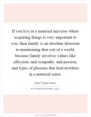 If you live in a material universe where acquiring things is very important to you, then family is an absolute deterrent to maintaining that sort of a world, because family involves values like affection, and sympathy, and passion, and types of pleasure that lead nowhere in a material sense Picture Quote #1