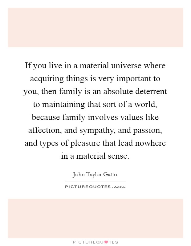 If you live in a material universe where acquiring things is very important to you, then family is an absolute deterrent to maintaining that sort of a world, because family involves values like affection, and sympathy, and passion, and types of pleasure that lead nowhere in a material sense Picture Quote #1