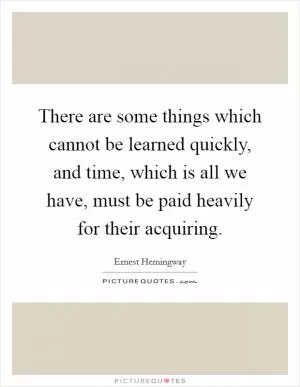 There are some things which cannot be learned quickly, and time, which is all we have, must be paid heavily for their acquiring Picture Quote #1