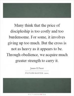 Many think that the price of discipleship is too costly and too burdensome. For some, it involves giving up too much. But the cross is not as heavy as it appears to be. Through obedience, we acquire much greater strength to carry it Picture Quote #1