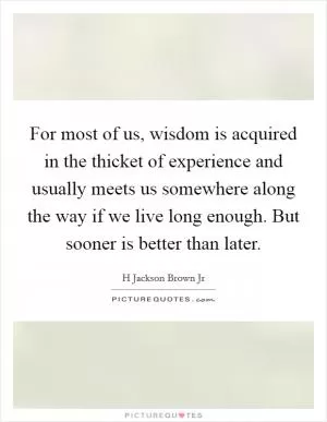 For most of us, wisdom is acquired in the thicket of experience and usually meets us somewhere along the way if we live long enough. But sooner is better than later Picture Quote #1