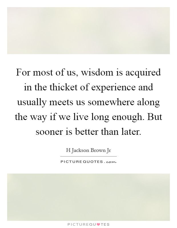 For most of us, wisdom is acquired in the thicket of experience and usually meets us somewhere along the way if we live long enough. But sooner is better than later Picture Quote #1