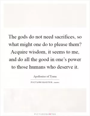 The gods do not need sacrifices, so what might one do to please them? Acquire wisdom, it seems to me, and do all the good in one’s power to those humans who deserve it Picture Quote #1