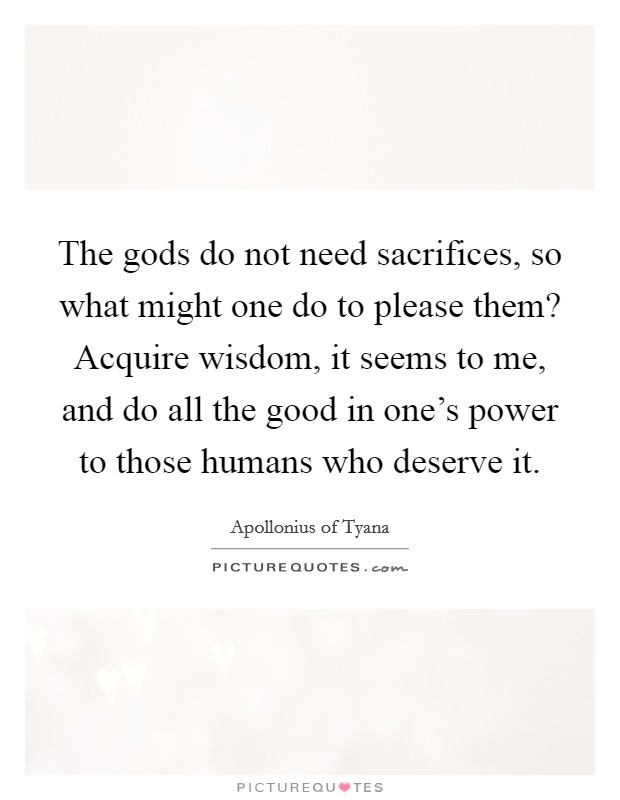 The gods do not need sacrifices, so what might one do to please them? Acquire wisdom, it seems to me, and do all the good in one's power to those humans who deserve it Picture Quote #1