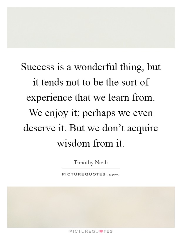 Success is a wonderful thing, but it tends not to be the sort of experience that we learn from. We enjoy it; perhaps we even deserve it. But we don't acquire wisdom from it Picture Quote #1