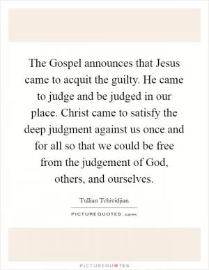 The Gospel announces that Jesus came to acquit the guilty. He came to judge and be judged in our place. Christ came to satisfy the deep judgment against us once and for all so that we could be free from the judgement of God, others, and ourselves Picture Quote #1