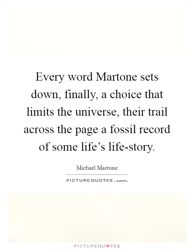 Every word Martone sets down, finally, a choice that limits the universe, their trail across the page a fossil record of some life's life-story Picture Quote #1