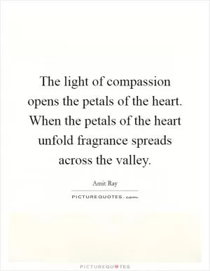 The light of compassion opens the petals of the heart. When the petals of the heart unfold fragrance spreads across the valley Picture Quote #1