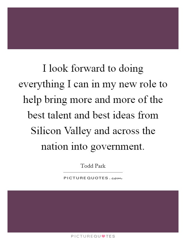 I look forward to doing everything I can in my new role to help bring more and more of the best talent and best ideas from Silicon Valley and across the nation into government Picture Quote #1