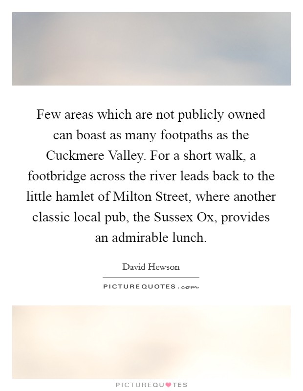 Few areas which are not publicly owned can boast as many footpaths as the Cuckmere Valley. For a short walk, a footbridge across the river leads back to the little hamlet of Milton Street, where another classic local pub, the Sussex Ox, provides an admirable lunch Picture Quote #1
