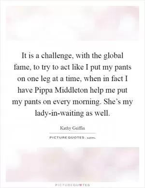 It is a challenge, with the global fame, to try to act like I put my pants on one leg at a time, when in fact I have Pippa Middleton help me put my pants on every morning. She’s my lady-in-waiting as well Picture Quote #1